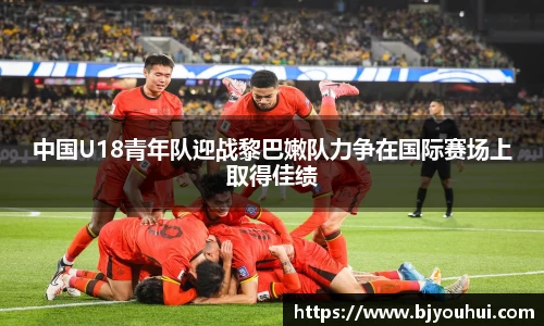 中国U18青年队迎战黎巴嫩队力争在国际赛场上取得佳绩